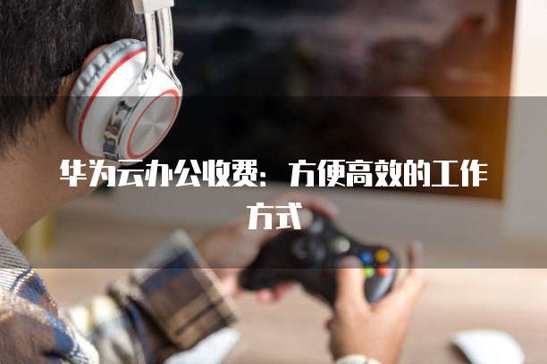 华为云办公收费：方便高效的工作方式
