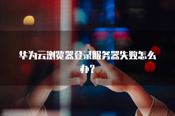 华为云浏览器登录服务器失败怎么办？