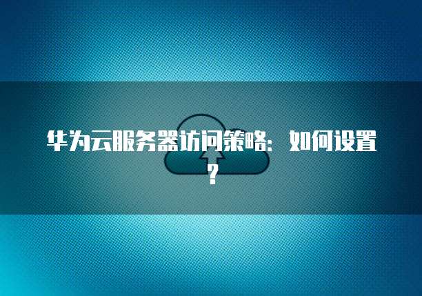 华为云服务器访问策略：如何设置？