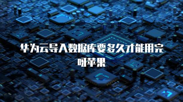 华为云导入数据库要多久才能用完呀苹果