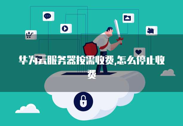 华为云服务器按需收费,怎么停止收费