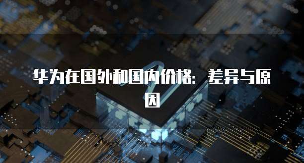 华为在国外和国内价格：差异与原因