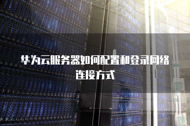 华为云服务器如何配置和登录网络连接方式