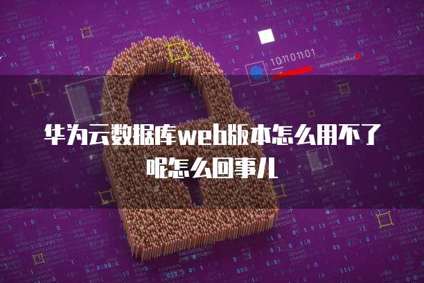 华为云数据库web版本怎么用不了呢怎么回事儿