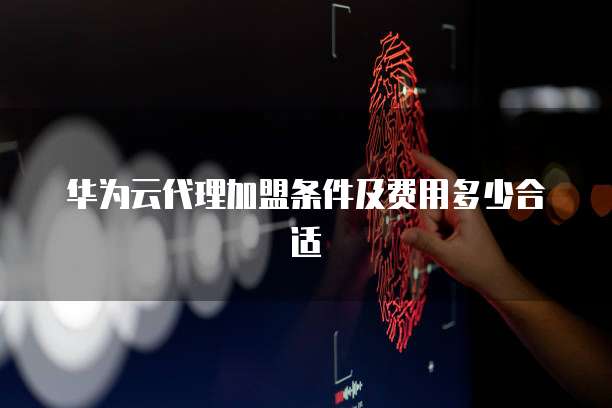 华为云代理加盟条件及费用多少合适