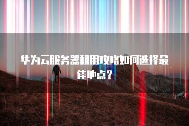 华为云服务器租用攻略如何选择最佳地点？