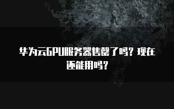 华为云GPU服务器售罄了吗？现在还能用吗？