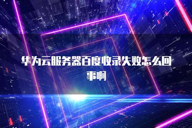 华为云服务器百度收录失败怎么回事啊