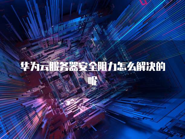 华为云服务器安全阻力怎么解决的呢