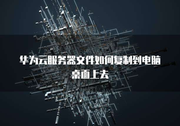 华为云服务器文件如何复制到电脑桌面上去