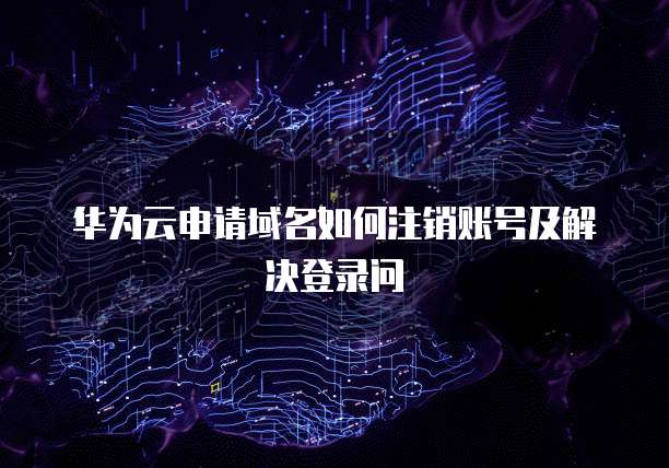 华为云申请域名如何注销账号及解决登录问