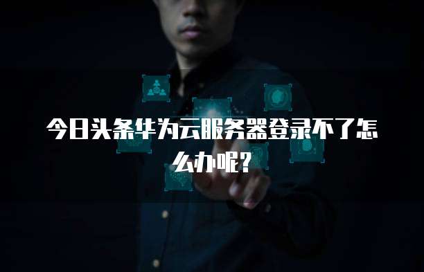 今日头条华为云服务器登录不了怎么办呢？