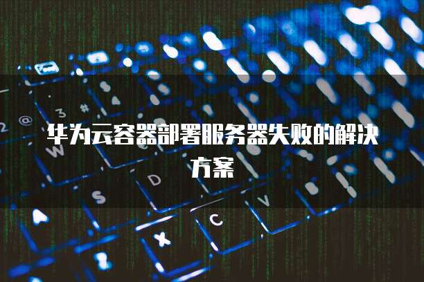 华为云容器部署服务器失败的解决方案
