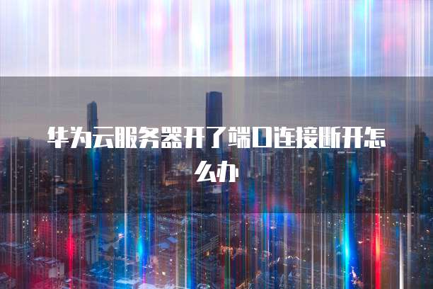 华为云服务器开了端口连接断开怎么办