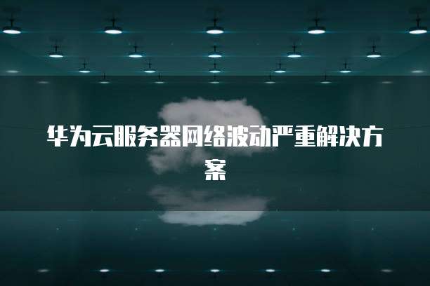 华为云服务器网络波动严重解决方案