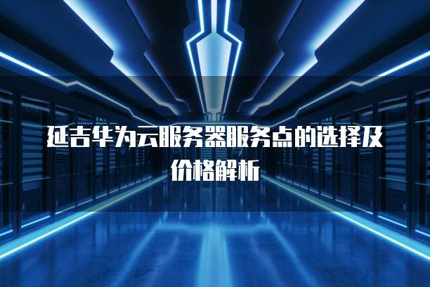 延吉华为云服务器服务点的选择及价格解析