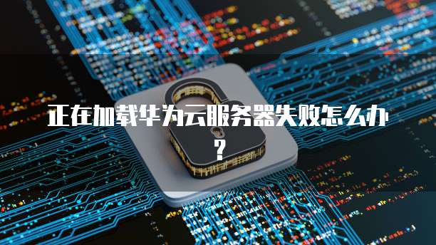 正在加载华为云服务器失败怎么办？
