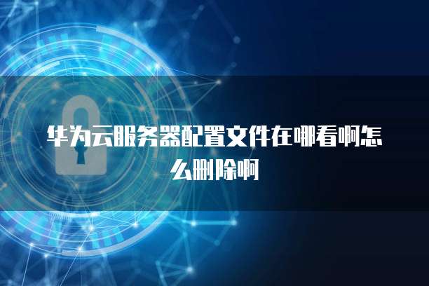 华为云服务器配置文件在哪看啊怎么删除啊