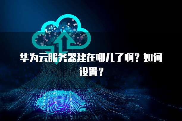 华为云服务器建在哪儿了啊？如何设置？