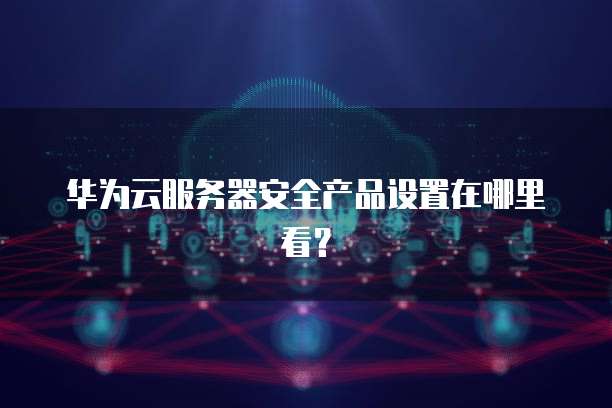 华为云服务器安全产品设置在哪里看？