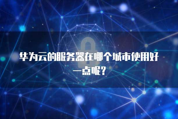 华为云的服务器在哪个城市使用好一点呢？