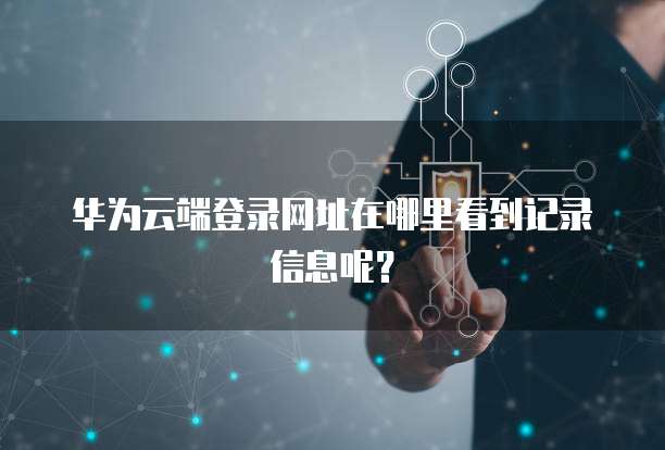 华为云端登录网址在哪里看到记录信息呢？