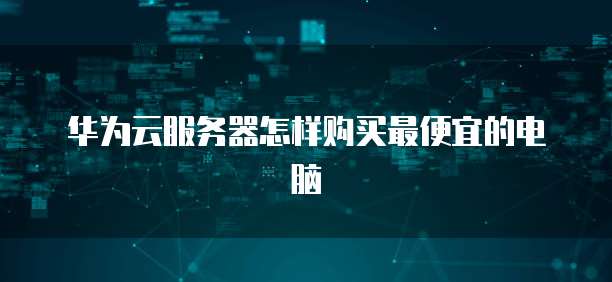 华为云服务器怎样购买最便宜的电脑