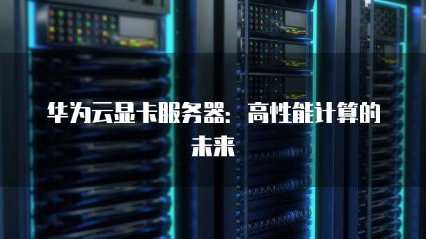 华为云显卡服务器：高性能计算的未来