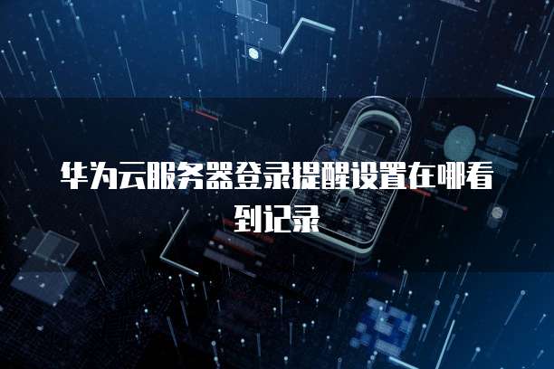 华为云服务器登录提醒设置在哪看到记录