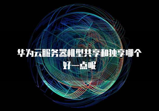 华为云服务器机型共享和独享哪个好一点呢