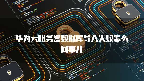 华为云服务器数据库导入失败怎么回事儿
