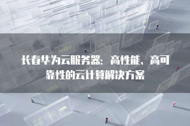 长春华为云服务器：高性能、高可靠性的云计算解决方案