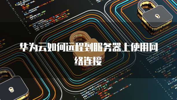 华为云如何远程到服务器上使用网络连接