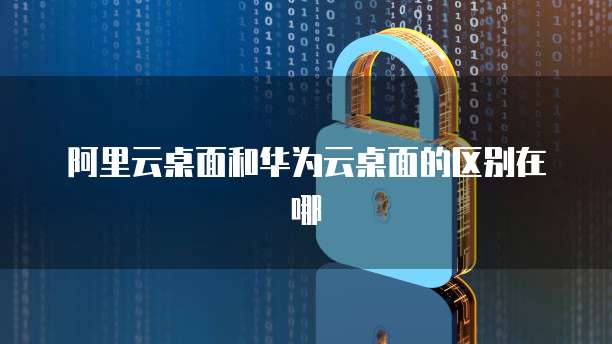 阿里云桌面和华为云桌面的区别在哪