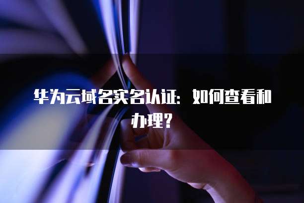华为云域名实名认证：如何查看和办理？