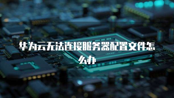 华为云无法连接服务器配置文件怎么办