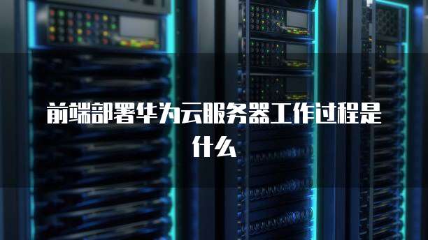 前端部署华为云服务器工作过程是什么