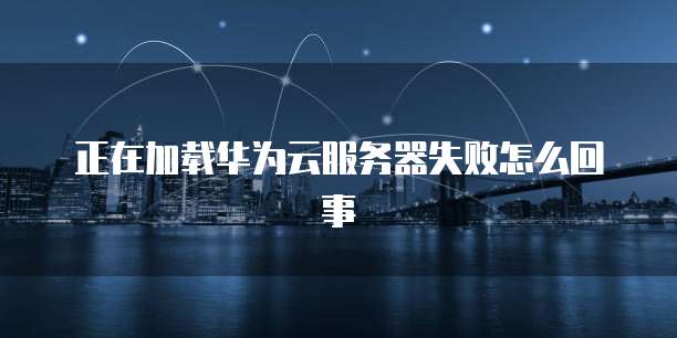 正在加载华为云服务器失败怎么回事