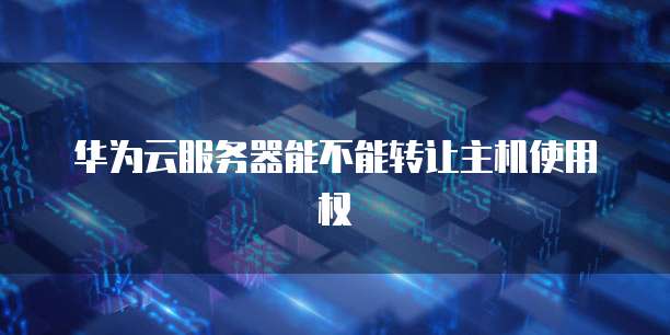 华为云服务器能不能转让主机使用权