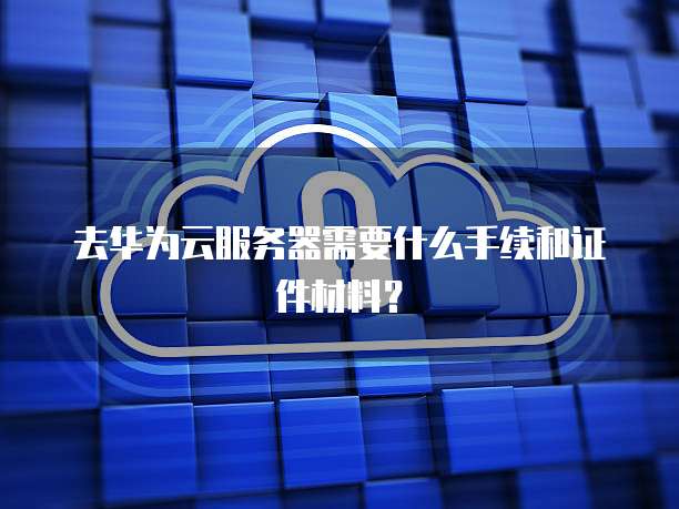 去华为云服务器需要什么手续和证件材料？