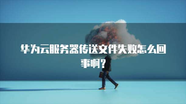 华为云服务器传送文件失败怎么回事啊？