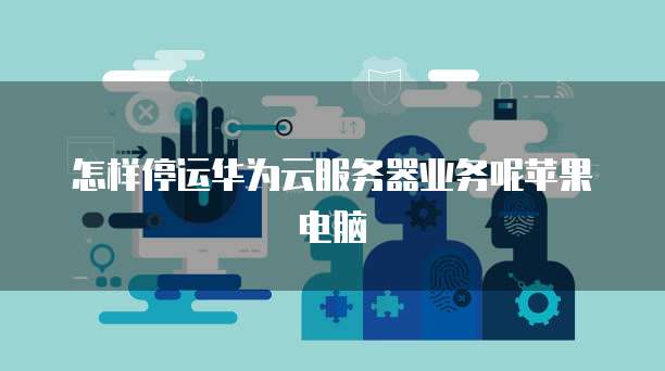 怎样停运华为云服务器业务呢苹果电脑