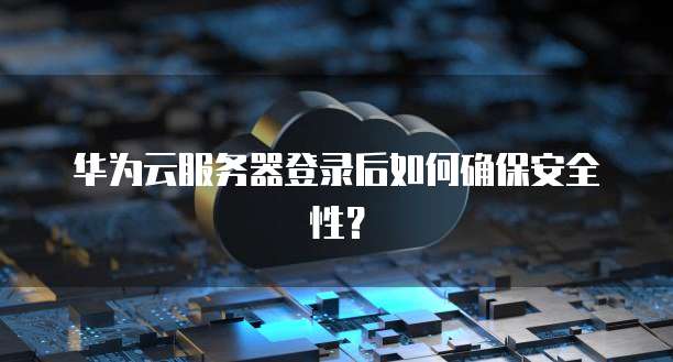华为云服务器登录后如何确保安全性？