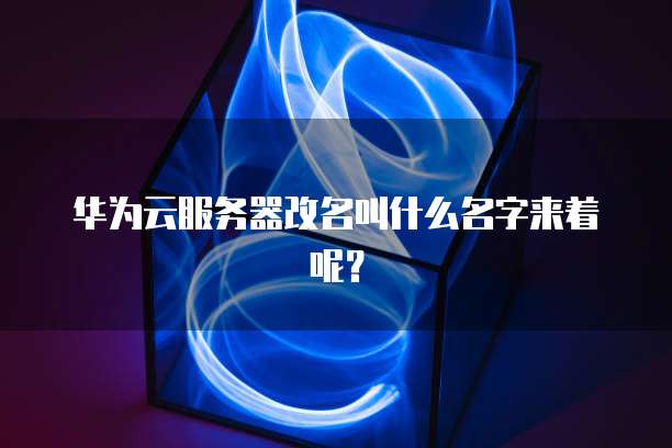 华为云服务器改名叫什么名字来着呢？