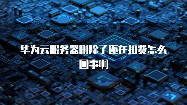 华为云服务器删除了还在扣费怎么回事啊