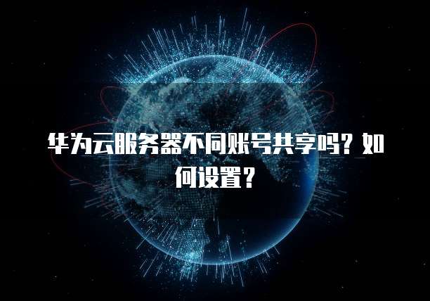 华为云服务器不同账号共享吗？如何设置？