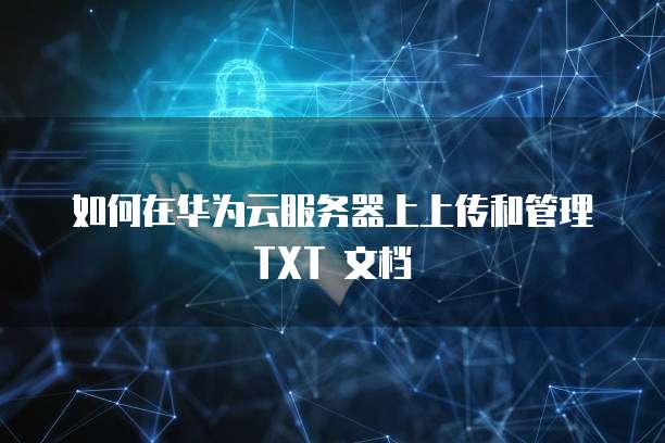 如何在华为云服务器上上传和管理 TXT 文档