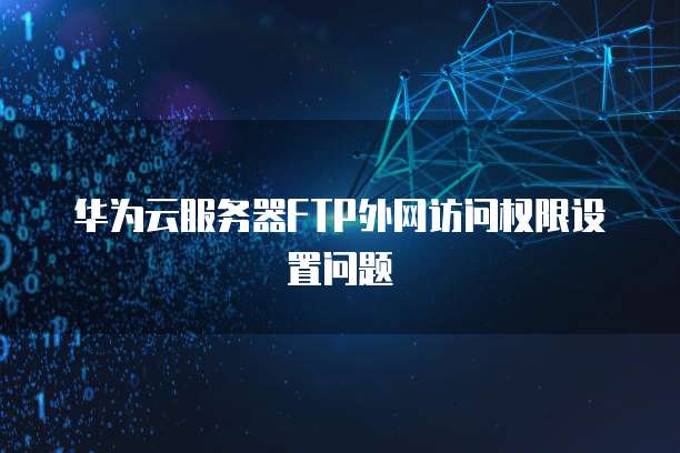 华为云服务器FTP外网访问权限设置问题