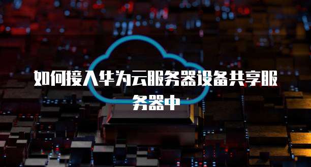 如何接入华为云服务器设备共享服务器中