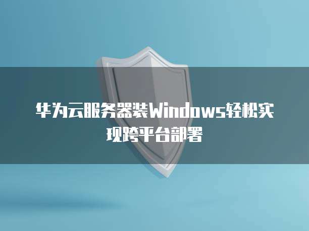 华为云服务器装Windows轻松实现跨平台部署